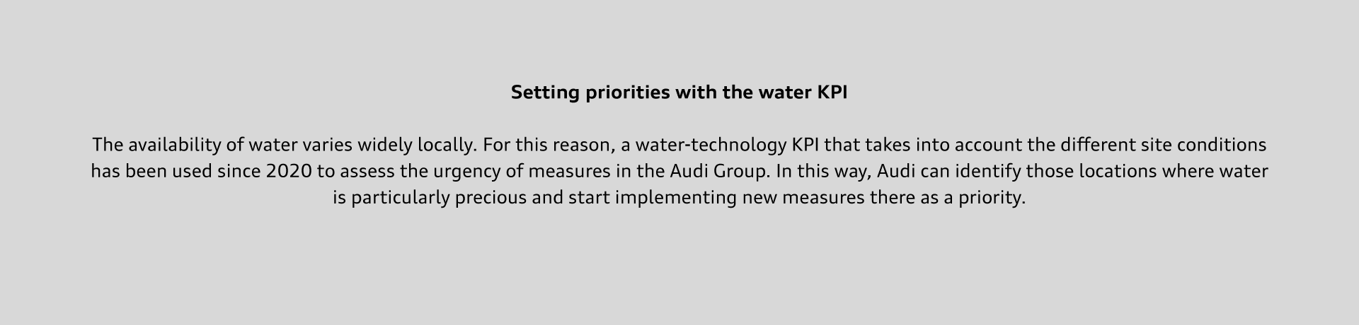 The availability of water varies widely locally. For this reason, a water-technology KPI that takes into account the different site conditions has been used since 2020 to assess the urgency of measures in the Audi Group. In this way, Audi can identify those locations where water is particularly precious and start implementing new measures there as a priority.