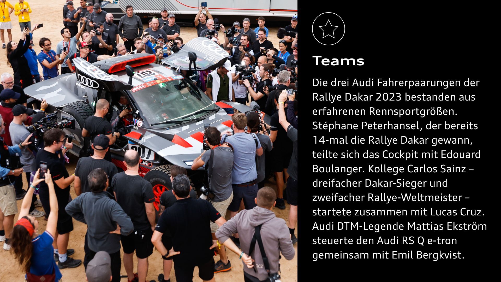 Erfolge: Die drei Audi Fahrerpaarungen der Rallye Dakar 2023 bestanden aus erfahrenen Rennsportgrößen. Stéphane Peterhansel, der bereits 14-mal die Rallye Dakar gewann, teilte sich das Cockpit mit Edouard Boulanger. Kollege Carlos Sainz – dreifacher Dakar-Sieger und zweifacher Rallye-Weltmeister – startete zusammen mit Lucas Cruz. Audi DTM-Legende Mattias Ekström steuerte den Audi RS Q e-tron gemeinsam mit Emil Bergkvist.