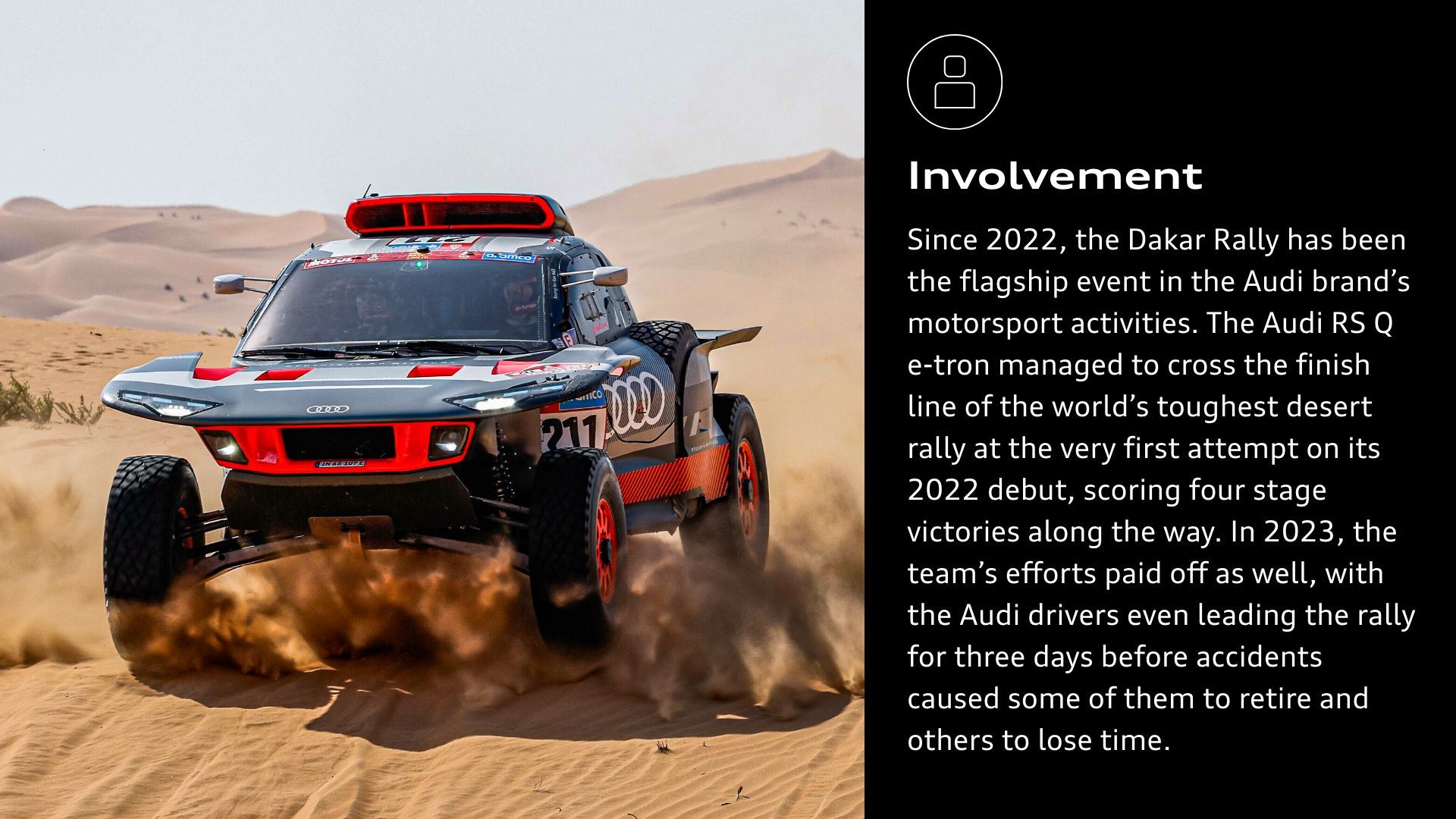 Involvement: Since 2022, the Dakar Rally has been the flagship event in the Audi brand’s motorsport activities. The Audi RS Q e-tron¹ managed to cross the finish line of the world’s toughest desert rally at the very first attempt on its 2022 debut, scoring four stage victories along the way. In 2023, the team’s efforts paid off as well, with the Audi drivers even leading the rally for three days before accidents caused some of them to retire and others to lose time. 