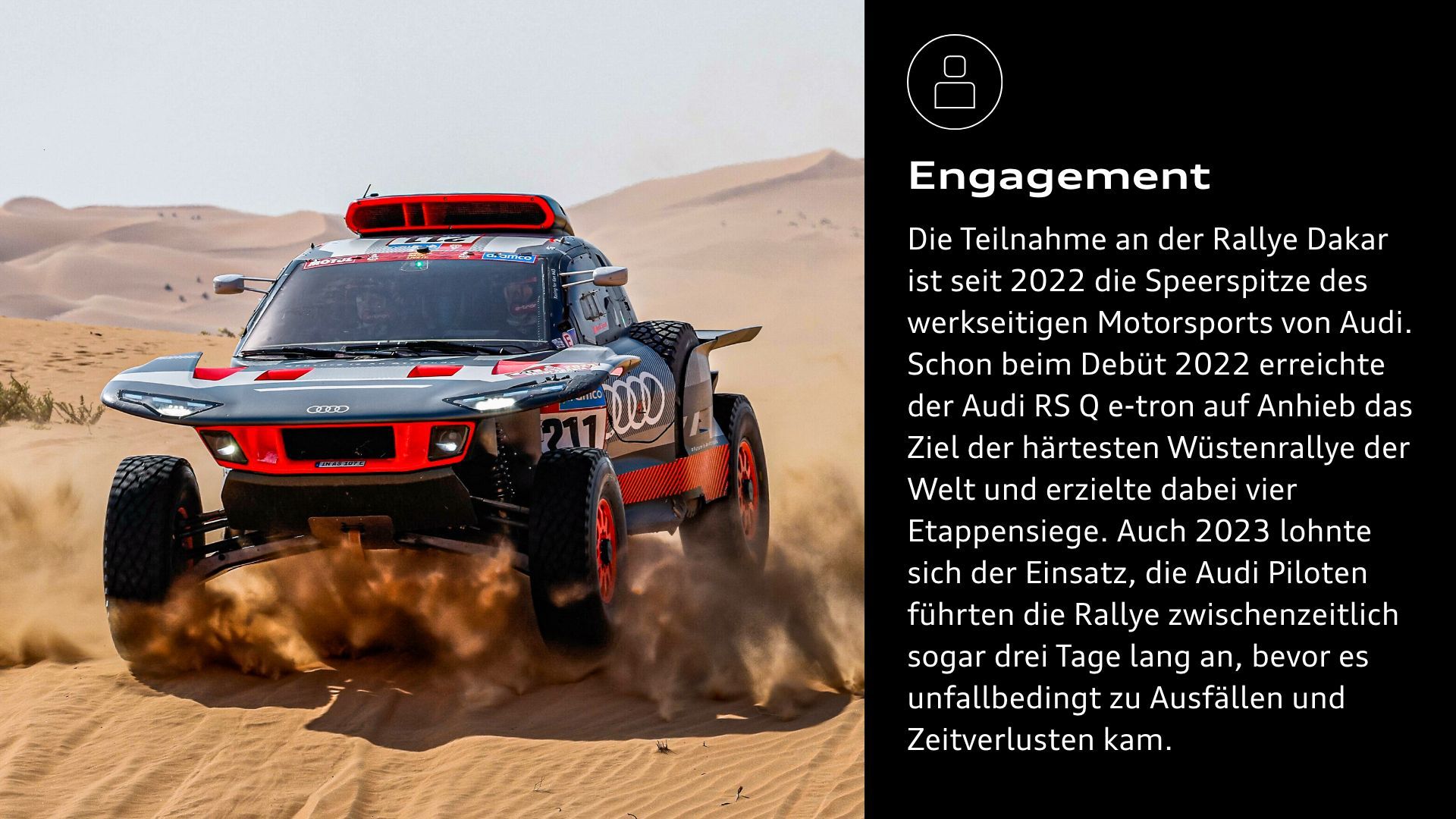 Engagement: Die Teilnahme an der Rallye Dakar ist seit 2022 die Speerspitze des werkseitigen Motorsports von Audi. Schon beim Debüt 2022 erreichte der Audi RS Q e-tron auf Anhieb das Ziel der härtesten Wüstenrallye der Welt und erzielte dabei vier Etappensiege. Auch 2023 lohnte sich der Einsatz, die Audi Piloten führten die Rallye zwischenzeitlich sogar drei Tage lang an, bevor es unfallbedingt zu Ausfällen und Zeitverlusten kam.  
