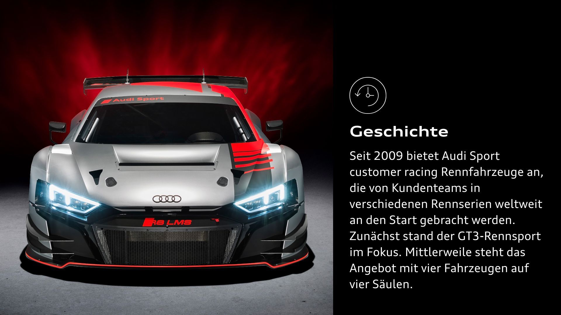  Geschichte: Seit 2009 bietet Audi Sport customer racing Rennfahrzeuge an, die von Kundenteams in verschiedenen Rennserien weltweit an den Start gebracht werden. Zunächst stand der GT3-Rennsport im Fokus. Mittlerweile steht das Angebot mit vier Fahrzeugen auf vier Säulen.