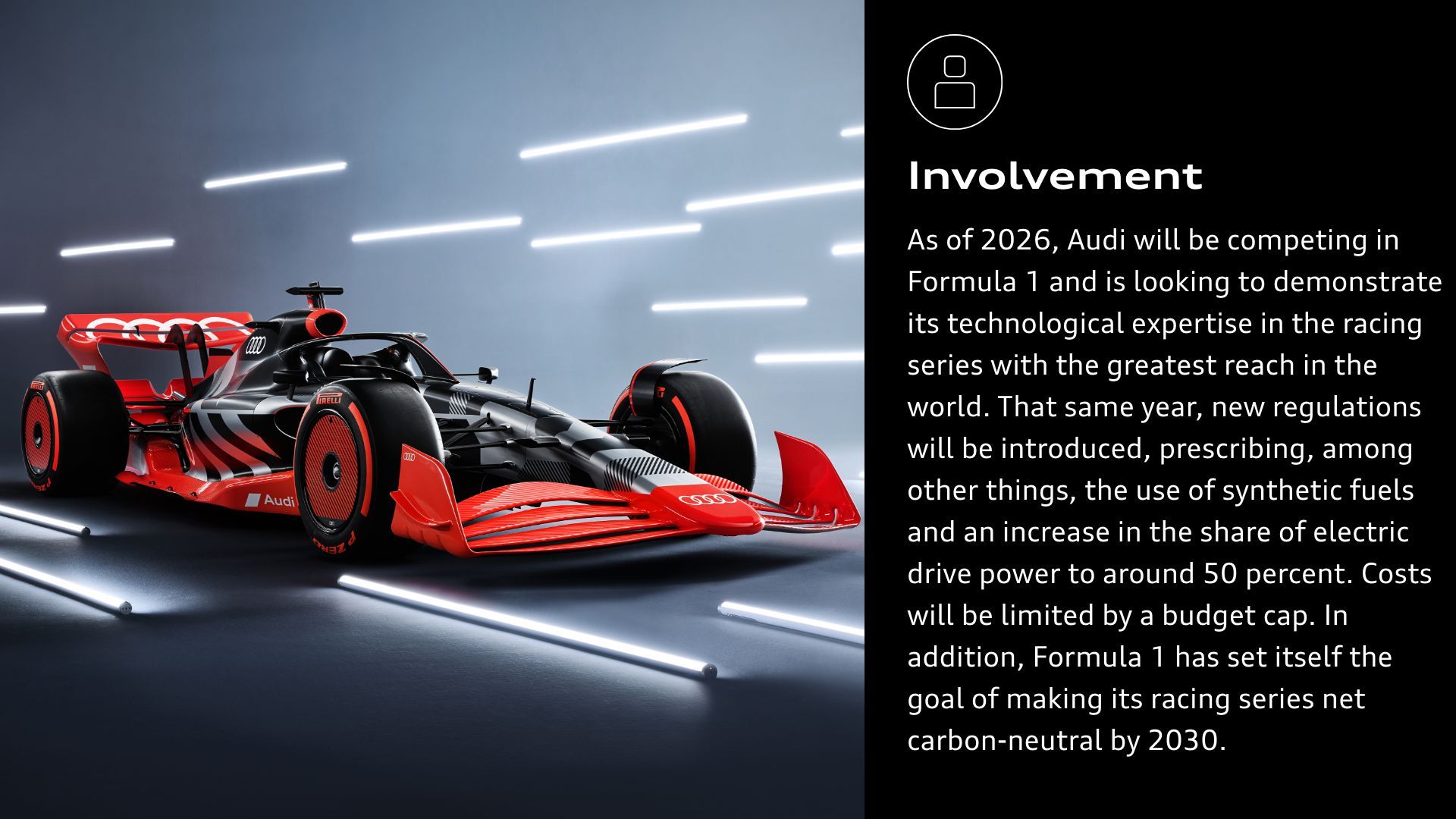Involvement: As of 2026, Audi will be competing in Formula 1 and is looking to demonstrate its technological expertise in the racing series with the greatest reach in the world. That same year, new regulations will be introduced, prescribing, among other things, the use of synthetic fuels and an increase in the share of electric drive power to around 50 percent. Costs will be limited by a budget cap. In addition, Formula 1 has set itself the goal of making its racing series net carbon-neutral by 2030.