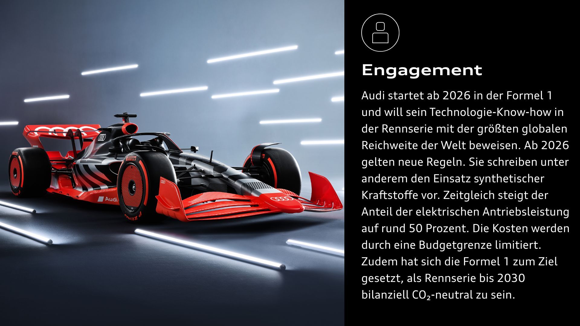Engagement: Audi startet ab 2026 in der Formel 1 und will sein Technologie-Know-how in der Rennserie mit der größten globalen Reichweite der Welt beweisen. Ab 2026 gelten neue Regeln. Sie schreiben unter anderem den Einsatz synthetischer Kraftstoffe vor. Zeitgleich steigt der Anteil der elektrischen Antriebsleistung auf rund 50 Prozent. Die Kosten werden durch eine Budgetgrenze limitiert. Zudem hat sich die Formel 1 zum Ziel gesetzt, als Rennserie bis 2030 bilanziell CO₂-neutral zu sein.